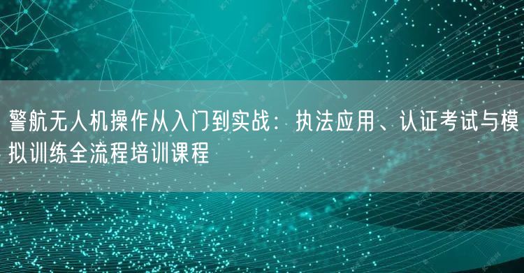 警航无人机操作从入门到实战：执法应用、认证考试与模拟训练全流程培训课程