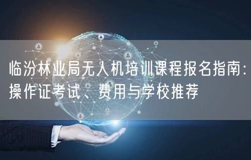 临汾林业局无人机培训课程报名指南:操作证考试、费用与学校推荐