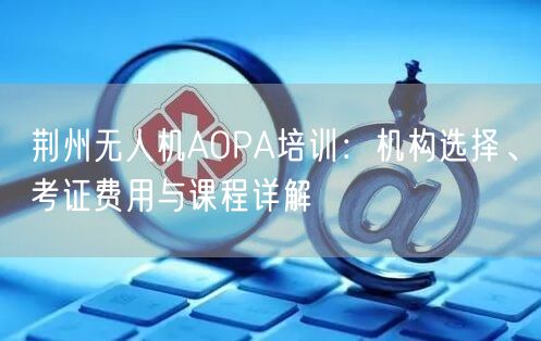 荆州无人机AOPA培训:机构选择、考证费用与课程详解 荆州无人机AOPA培训:机构选择、考证费用与课程详解