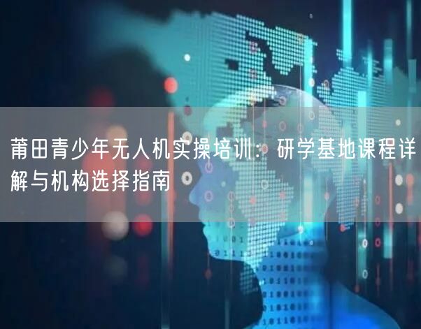 莆田青少年无人机实操培训：研学基地课程详解与机构选择指南