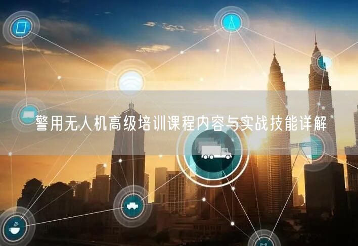 警用无人机高级培训课程内容与实战技能详解 警用无人机高级培训课程内容与实战技能详解