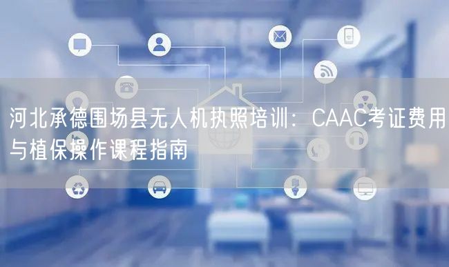 河北承德围场县无人机执照培训:CAAC考证费用与植保操作课程指南 河北承德围场县无人机执照培训:CAAC考证费用与植保操作课程指南