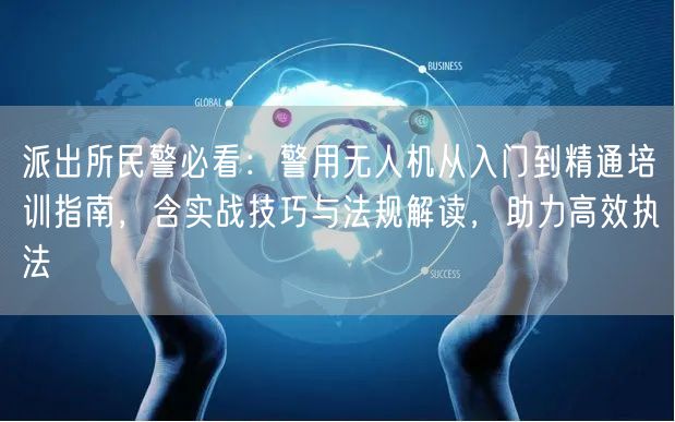 派出所民警必看：警用无人机从入门到精通培训指南，含实战技巧与法规解读，助力高效执法