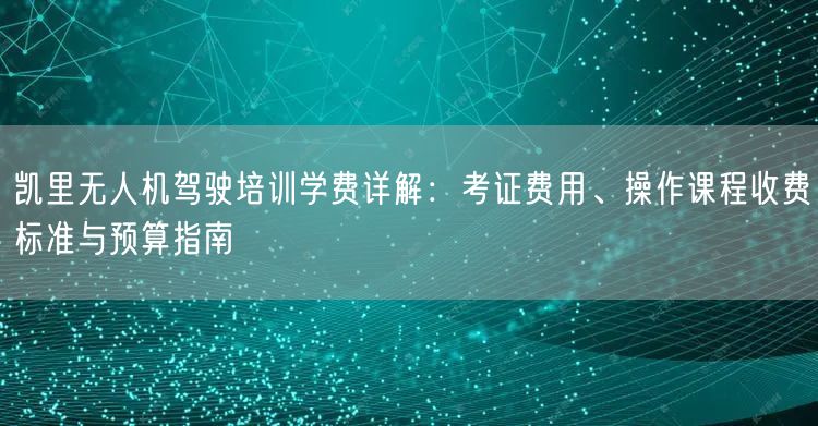 凯里无人机驾驶培训学费详解:考证费用、操作课程收费标准与预算指南