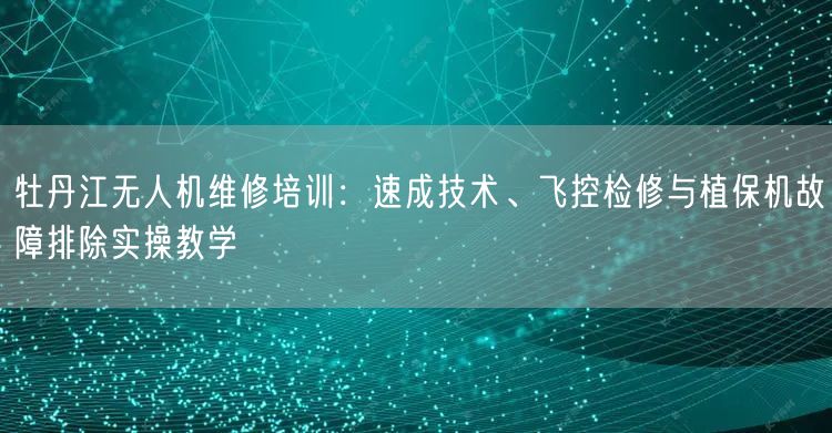 牡丹江无人机维修培训：速成技术、飞控检修与植保机故障排除实操教学