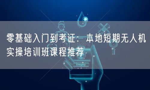 零基础入门到考证:本地短期无人机实操培训班课程推荐