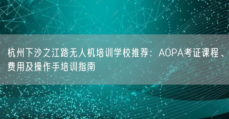 杭州下沙之江路无人机培训学校推荐:AOPA考证课程、费用及操作手培训指南 杭州下沙之江路无人机培训学校推荐:AOPA考证课程、费用及操作手培训指南
