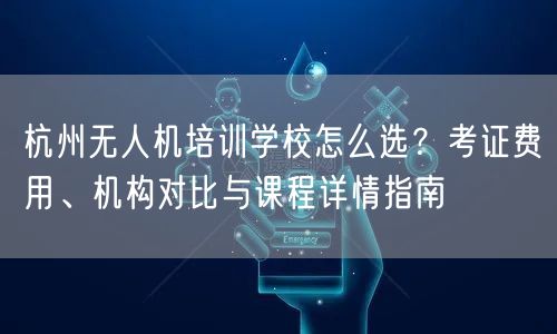 杭州无人机培训学校怎么选?考证费用、机构对比与课程详情指南 杭州无人机培训学校怎么选?考证费用、机构对比与课程详情指南