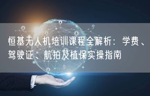恒基无人机培训课程全解析：学费、驾驶证、航拍及植保实操指南