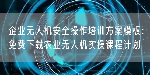 企业无人机安全操作培训方案模板：免费下载农业无人机实操课程计划