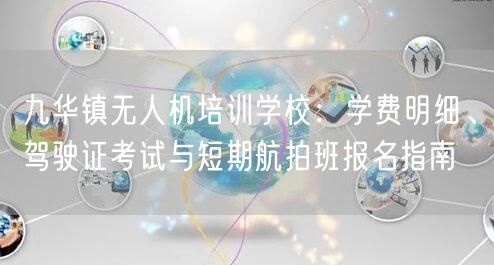 九华镇无人机培训学校:学费明细、驾驶证考试与短期航拍班报名指南