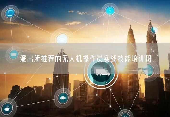 派出所推荐的无人机操作员实战技能培训班 派出所推荐的无人机操作员实战技能培训班