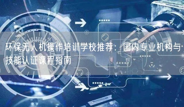 环保无人机操作培训学校推荐:国内专业机构与技能认证课程指南