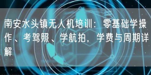 南安水头镇无人机培训：零基础学操作、考驾照、学航拍，学费与周期详解