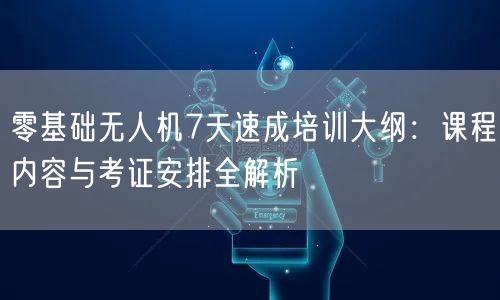 零基础无人机7天速成培训大纲:课程内容与考证安排全解析