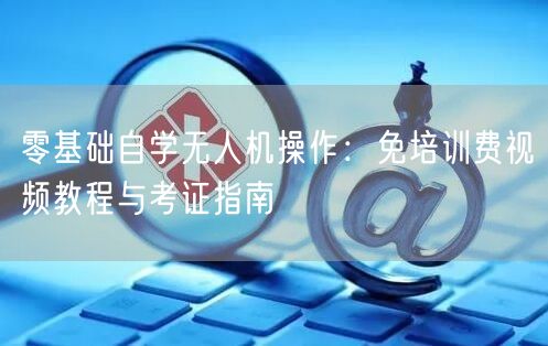 零基础自学无人机操作：免培训费视频教程与考证指南