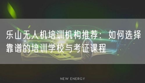 乐山无人机培训机构推荐：如何选择靠谱的培训学校与考证课程