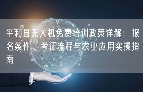 平和县无人机免费培训政策详解：报名条件、考证流程与农业应用实操指南
