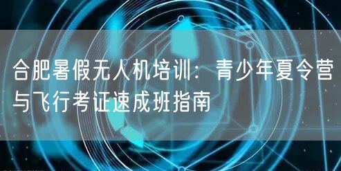 合肥暑假无人机培训：青少年夏令营与飞行考证速成班指南