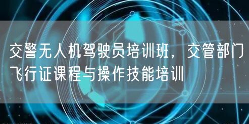 交警无人机驾驶员培训班，交管部门飞行证课程与操作技能培训