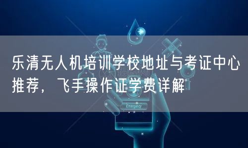 乐清无人机培训学校地址与考证中心推荐，飞手操作证学费详解