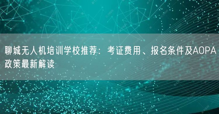 聊城无人机培训学校推荐:考证费用、报名条件及AOPA政策最新解读 聊城无人机培训学校推荐:考证费用、报名条件及AOPA政策最新解读