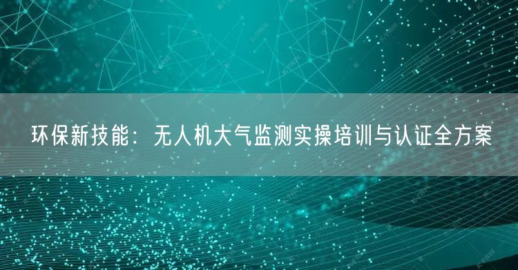 环保新技能:无人机大气监测实操培训与认证全方案 环保新技能:无人机大气监测实操培训与认证全方案