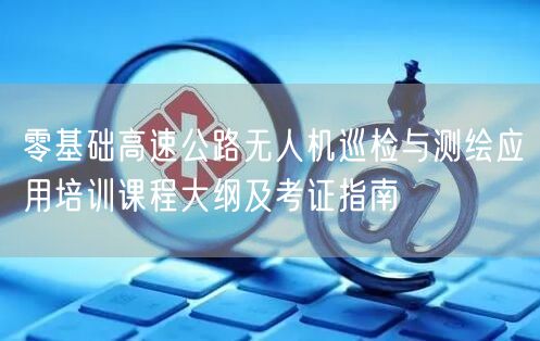 零基础高速公路无人机巡检与测绘应用培训课程大纲及考证指南 零基础高速公路无人机巡检与测绘应用培训课程大纲及考证指南