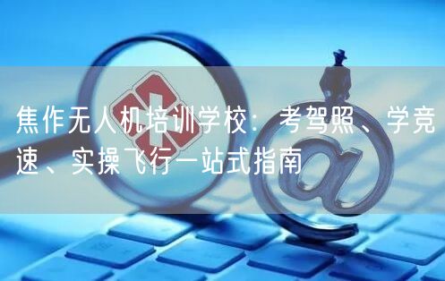 焦作无人机培训学校：考驾照、学竞速、实操飞行一站式指南