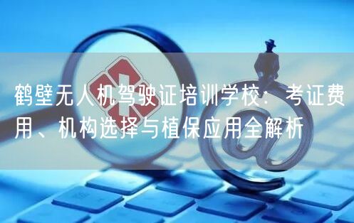鹤壁无人机驾驶证培训学校:考证费用、机构选择与植保应用全解析