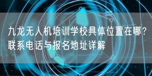 九龙无人机培训学校具体位置在哪?联系电话与报名地址详解