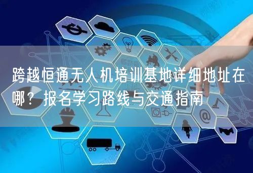 跨越恒通无人机培训基地详细地址在哪?报名学习路线与交通指南