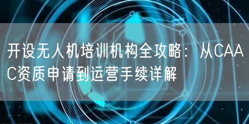 开设无人机培训机构全攻略:从CAAC资质申请到运营手续详解