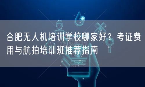 合肥无人机培训学校哪家好?考证费用与航拍培训班推荐指南