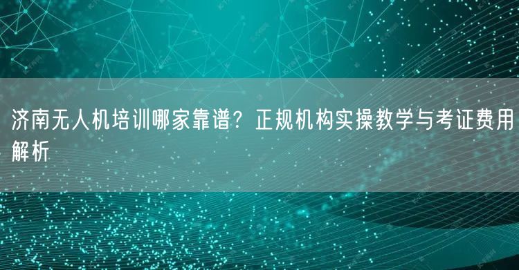 济南无人机培训哪家靠谱?正规机构实操教学与考证费用解析 济南无人机培训哪家靠谱?正规机构实操教学与考证费用解析