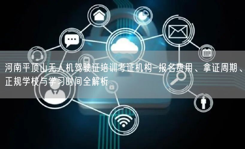 河南平顶山无人机驾驶证培训考证机构-报名费用、拿证周期、正规学校与学习时间全解析