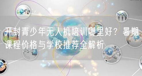 开封青少年无人机培训哪里好?暑期课程价格与学校推荐全解析