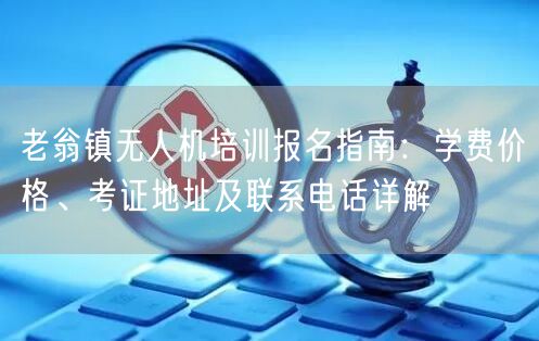 老翁镇无人机培训报名指南:学费价格、考证地址及联系电话详解 老翁镇无人机培训报名指南:学费价格、考证地址及联系电话详解