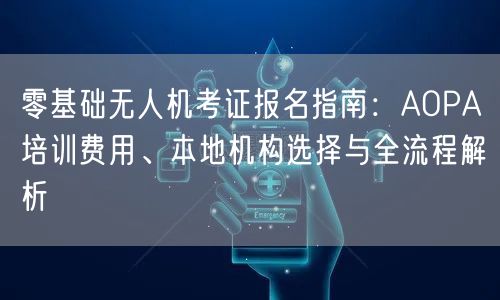 零基础无人机考证报名指南：AOPA培训费用、本地机构选择与全流程解析