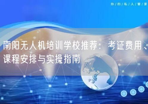 南阳无人机培训学校推荐：考证费用、课程安排与实操指南