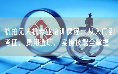 航拍无人机专业培训课程:从入门到考证,费用透明,实操技能全掌握 航拍无人机专业培训课程:从入门到考证,费用透明,实操技能全掌握