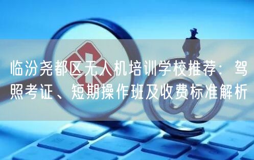 临汾尧都区无人机培训学校推荐:驾照考证、短期操作班及收费标准解析