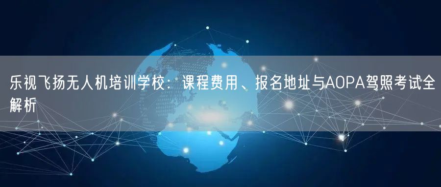 乐视飞扬无人机培训学校:课程费用、报名地址与AOPA驾照考试全解析 乐视飞扬无人机培训学校:课程费用、报名地址与AOPA驾照考试全解析
