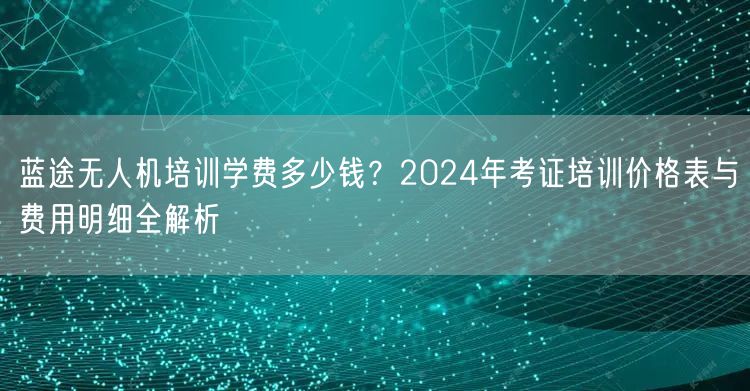 蓝途无人机培训学费多少钱?2024年考证培训价格表与费用明细全解析 蓝途无人机培训学费多少钱?2024年考证培训价格表与费用明细全解析
