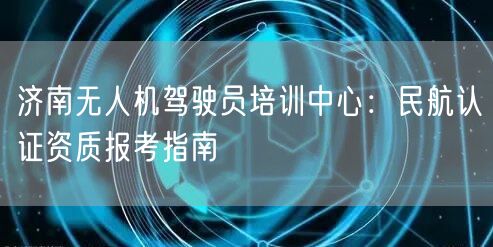 济南无人机驾驶员培训中心:民航认证资质报考指南