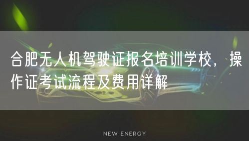 合肥无人机驾驶证报名培训学校,操作证考试流程及费用详解 合肥无人机驾驶证报名培训学校,操作证考试流程及费用详解
