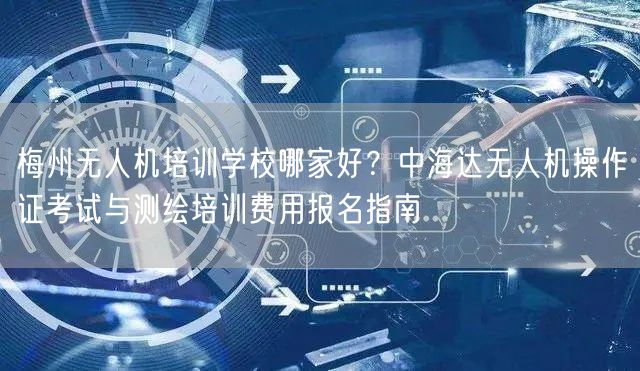 梅州无人机培训学校哪家好？中海达无人机操作证考试与测绘培训费用报名指南