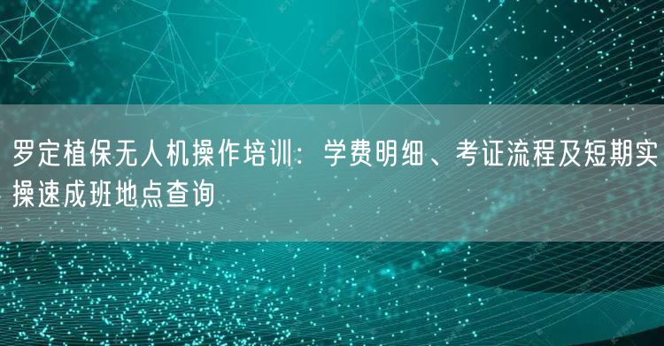 罗定植保无人机操作培训：学费明细、考证流程及短期实操速成班地点查询