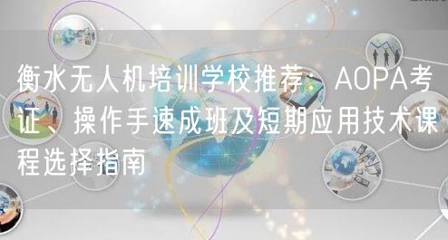 衡水无人机培训学校推荐:AOPA考证、操作手速成班及短期应用技术课程选择指南