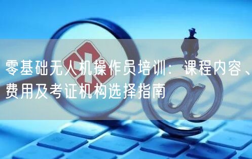 零基础无人机操作员培训:课程内容、费用及考证机构选择指南 零基础无人机操作员培训:课程内容、费用及考证机构选择指南